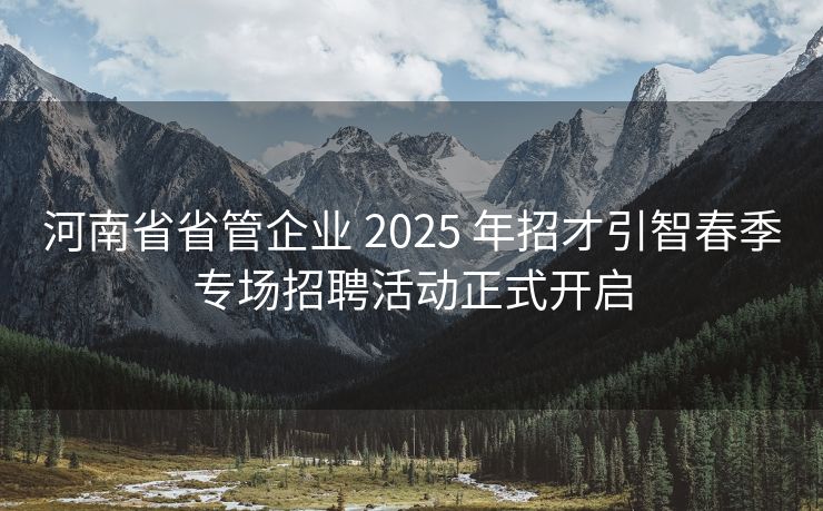 河南省省管企业 2025 年招才引智春季专场招聘活动正式开启