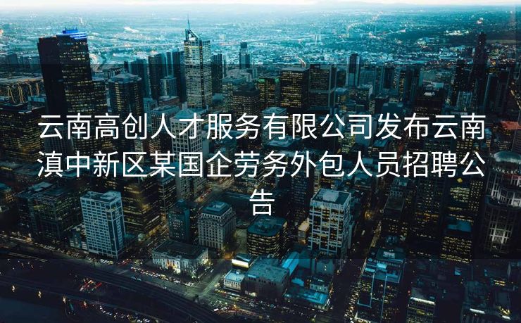 云南高创人才服务有限公司发布云南滇中新区某国企劳务外包人员招聘公告