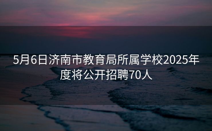5月6日济南市教育局所属学校2025年度将公开招聘70人