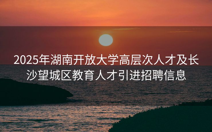 2025年湖南开放大学高层次人才及长沙望城区教育人才引进招聘信息