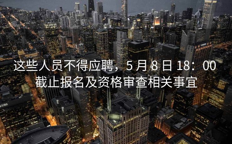 这些人员不得应聘，5 月 8 日 18：00 截止报名及资格审查相关事宜