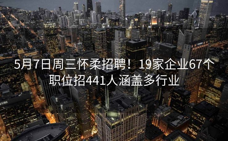 5月7日周三怀柔招聘！19家企业67个职位招441人涵盖多行业