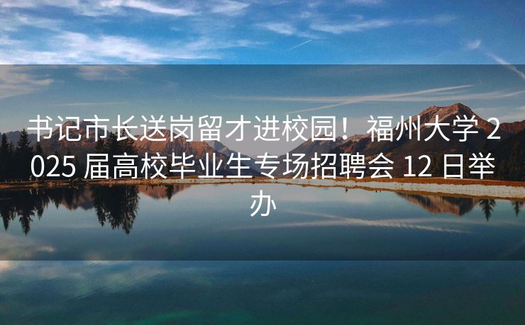 书记市长送岗留才进校园！福州大学 2025 届高校毕业生专场招聘会 12 日举办