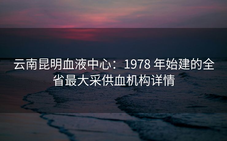 云南昆明血液中心:1978 年始建的全省最大采供血机构详情 云南昆明血液中心:1978 年始建的全省最大采供血机构详情