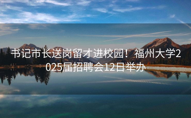 书记市长送岗留才进校园！福州大学2025届招聘会12日举办