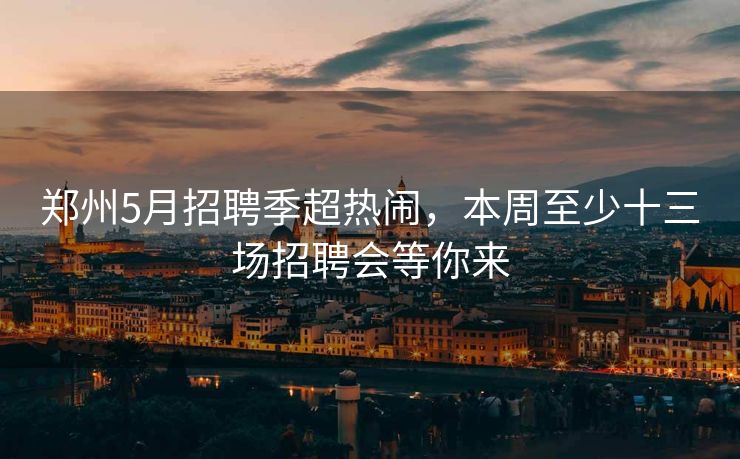 郑州5月招聘季超热闹，本周至少十三场招聘会等你来