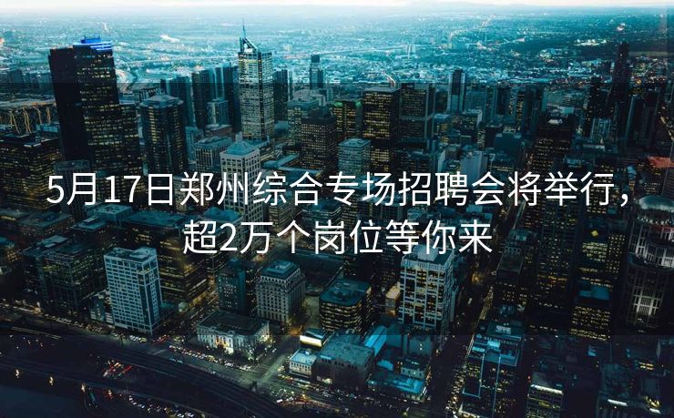 5月17日郑州综合专场招聘会将举行，超2万个岗位等你来