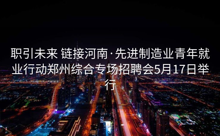 职引未来 链接河南·先进制造业青年就业行动郑州综合专场招聘会5月17日举行