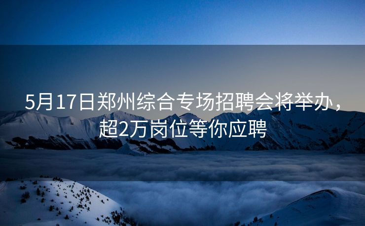 5月17日郑州综合专场招聘会将举办，超2万岗位等你应聘