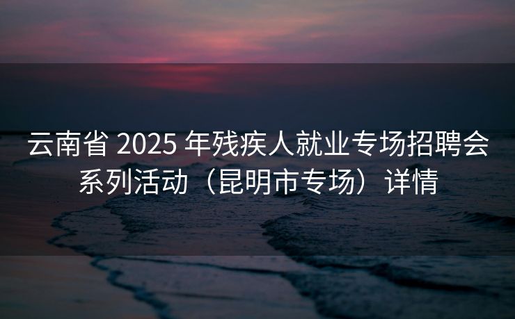 云南省 2025 年残疾人就业专场招聘会系列活动（昆明市专场）详情