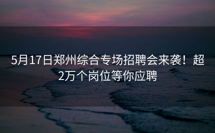 5月17日郑州综合专场招聘会来袭！超2万个岗位等你应聘