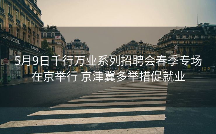 5月9日千行万业系列招聘会春季专场在京举行 京津冀多举措促就业