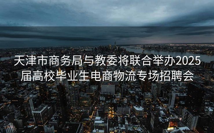 天津市商务局与教委将联合举办2025届高校毕业生电商物流专场招聘会