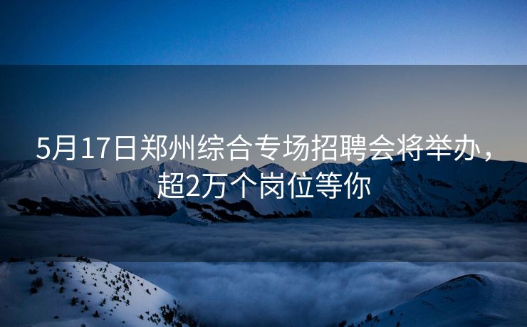 5月17日郑州综合专场招聘会将举办，超2万个岗位等你