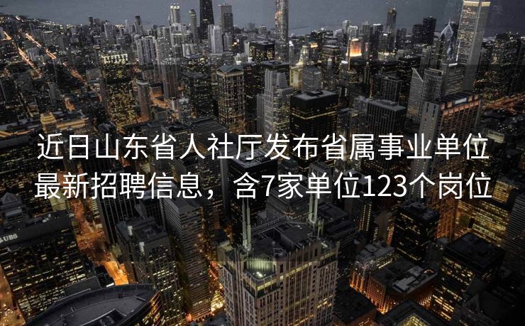 近日山东省人社厅发布省属事业单位最新招聘信息，含7家单位123个岗位