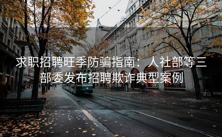 求职招聘旺季防骗指南：人社部等三部委发布招聘欺诈典型案例