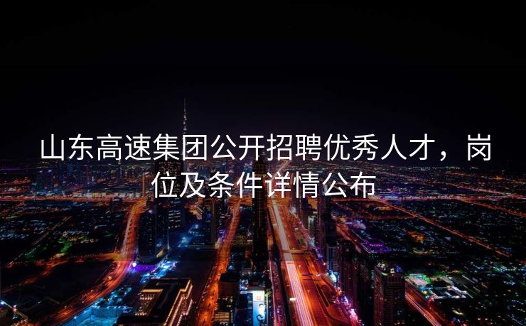 山东高速集团公开招聘优秀人才，岗位及条件详情公布