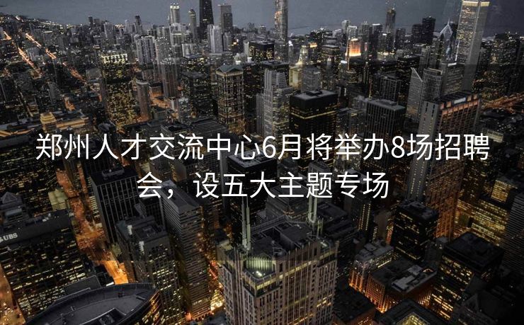 郑州人才交流中心6月将举办8场招聘会，设五大主题专场