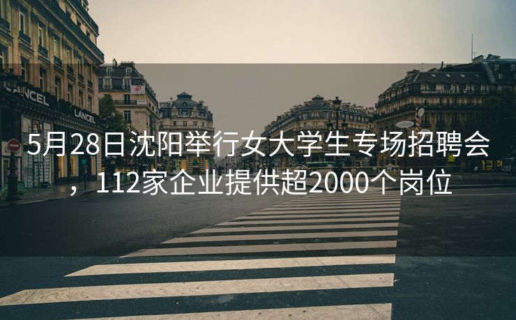 5月28日沈阳举行女大学生专场招聘会，112家企业提供超2000个岗位