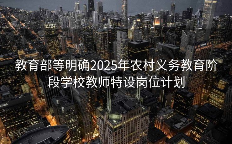 教育部等明确2025年农村义务教育阶段学校教师特设岗位计划
