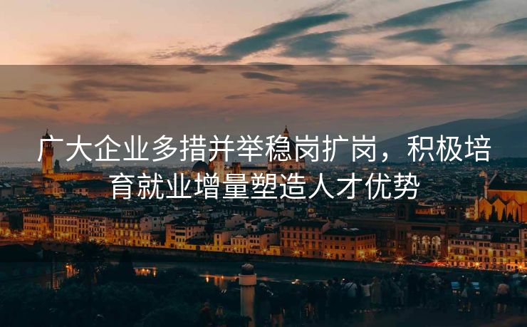 广大企业多措并举稳岗扩岗，积极培育就业增量塑造人才优势