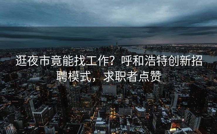 逛夜市竟能找工作？呼和浩特创新招聘模式，求职者点赞