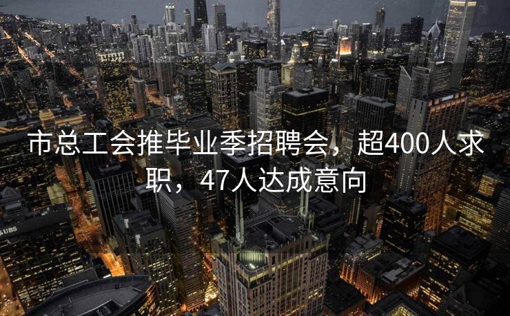 市总工会推毕业季招聘会，超400人求职，47人达成意向