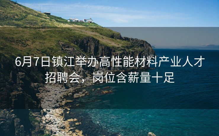 6月7日镇江举办高性能材料产业人才招聘会，岗位含薪量十足