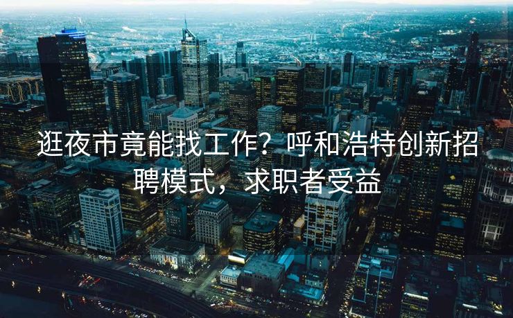 逛夜市竟能找工作？呼和浩特创新招聘模式，求职者受益