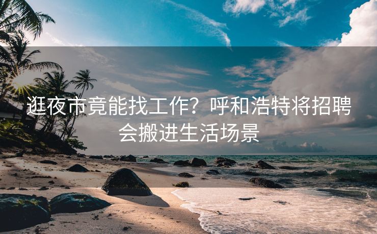逛夜市竟能找工作？呼和浩特将招聘会搬进生活场景