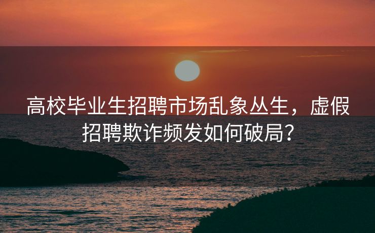高校毕业生招聘市场乱象丛生，虚假招聘欺诈频发如何破局？