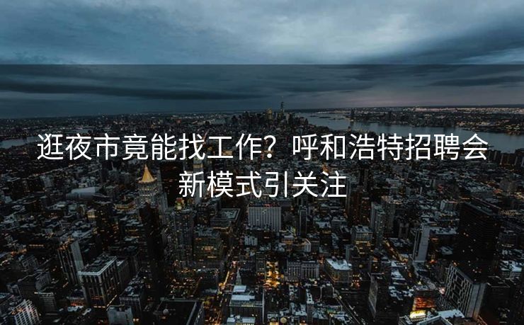 逛夜市竟能找工作？呼和浩特招聘会新模式引关注