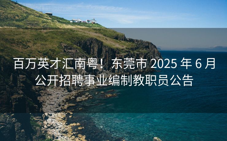 百万英才汇南粤！东莞市 2025 年 6 月公开招聘事业编制教职员公告