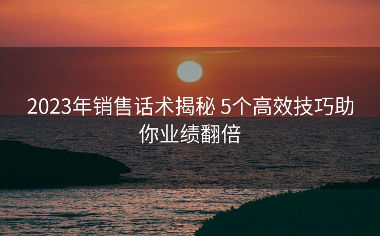 2023年销售话术揭秘 5个高效技巧助你业绩翻倍 2023年销售话术揭秘 5个高效技巧助你业绩翻倍