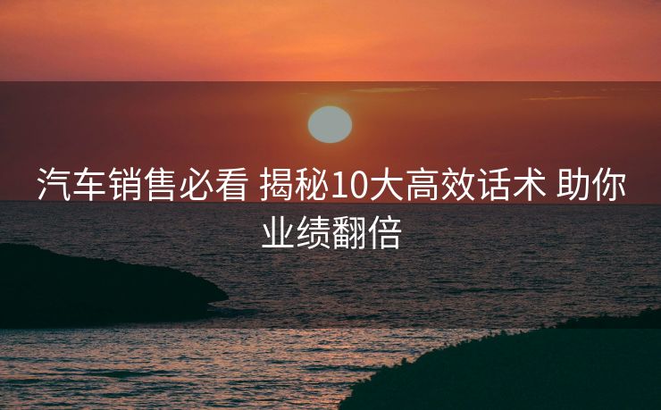 汽车销售必看 揭秘10大高效话术 助你业绩翻倍