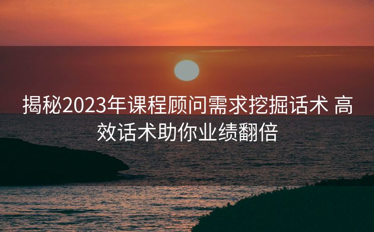 揭秘2023年课程顾问需求挖掘话术 高效话术助你业绩翻倍