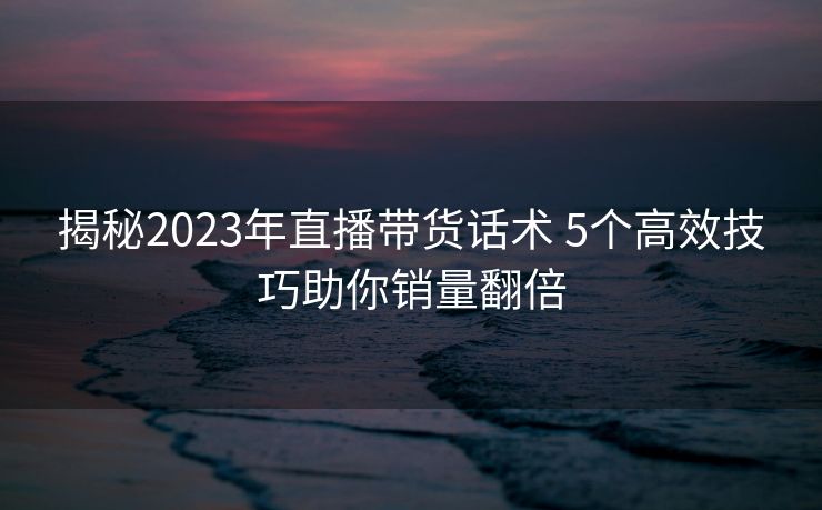 揭秘2023年直播带货话术 5个高效技巧助你销量翻倍 揭秘2023年直播带货话术 5个高效技巧助你销量翻倍