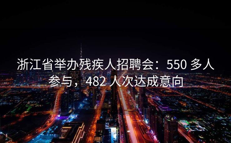 浙江省举办残疾人招聘会：550 多人参与，482 人次达成意向