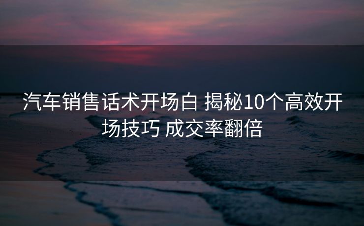 汽车销售话术开场白 揭秘10个高效开场技巧 成交率翻倍
