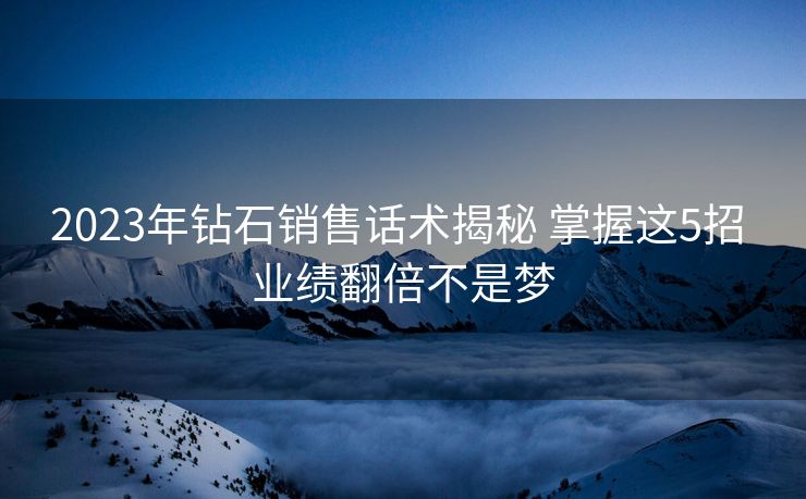 2023年钻石销售话术揭秘 掌握这5招 业绩翻倍不是梦