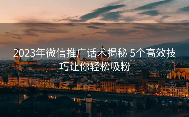 2023年微信推广话术揭秘 5个高效技巧让你轻松吸粉