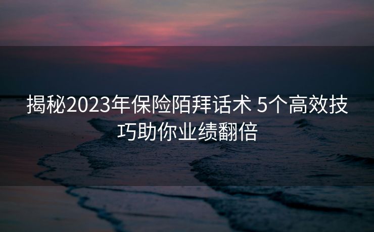 揭秘2023年保险陌拜话术 5个高效技巧助你业绩翻倍 揭秘2023年保险陌拜话术 5个高效技巧助你业绩翻倍