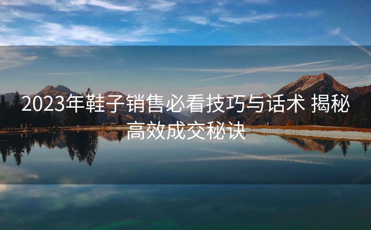 2023年鞋子销售必看技巧与话术 揭秘高效成交秘诀 2023年鞋子销售必看技巧与话术 揭秘高效成交秘诀