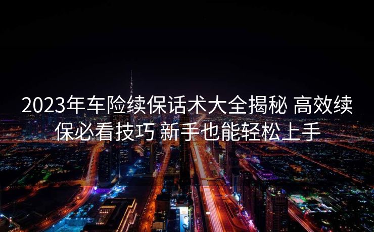 2023年车险续保话术大全揭秘 高效续保必看技巧 新手也能轻松上手 2023年车险续保话术大全揭秘 高效续保必看技巧 新手也能轻松上手