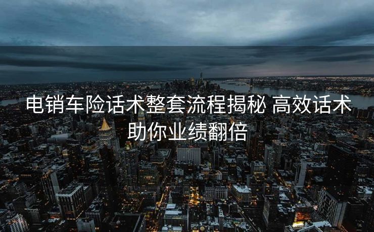 电销车险话术整套流程揭秘 高效话术助你业绩翻倍 电销车险话术整套流程揭秘 高效话术助你业绩翻倍