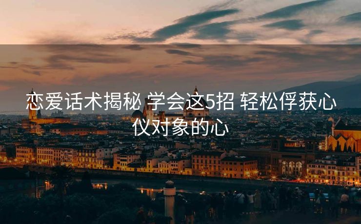 恋爱话术揭秘 学会这5招 轻松俘获心仪对象的心 恋爱话术揭秘 学会这5招 轻松俘获心仪对象的心