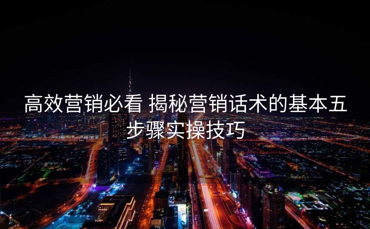 高效营销必看 揭秘营销话术的基本五步骤实操技巧 高效营销必看 揭秘营销话术的基本五步骤实操技巧