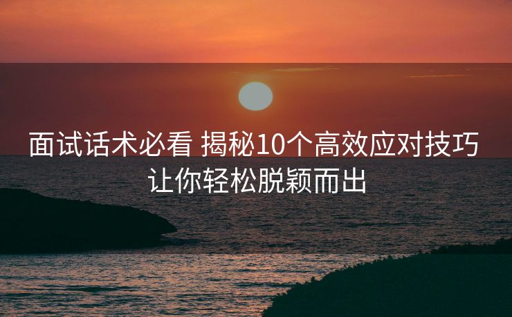 面试话术必看 揭秘10个高效应对技巧 让你轻松脱颖而出 面试话术必看 揭秘10个高效应对技巧 让你轻松脱颖而出