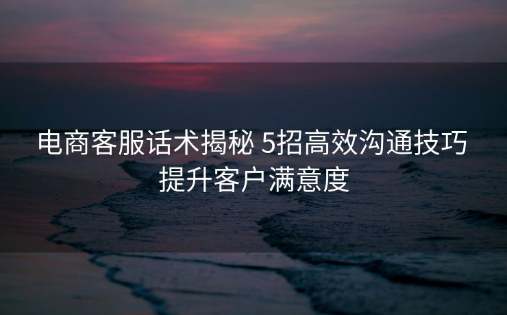 电商客服话术揭秘 5招高效沟通技巧 提升客户满意度 电商客服话术揭秘 5招高效沟通技巧 提升客户满意度
