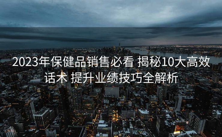 2023年保健品销售必看 揭秘10大高效话术 提升业绩技巧全解析 2023年保健品销售必看 揭秘10大高效话术 提升业绩技巧全解析